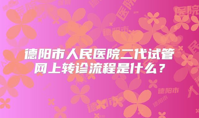 德阳市人民医院二代试管网上转诊流程是什么?