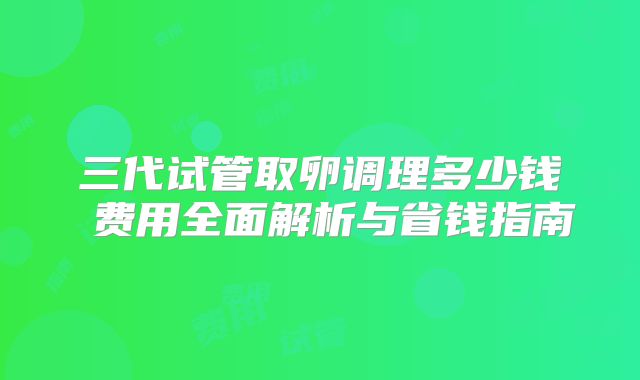 三代试管取卵调理多少钱 费用全面解析与省钱指南