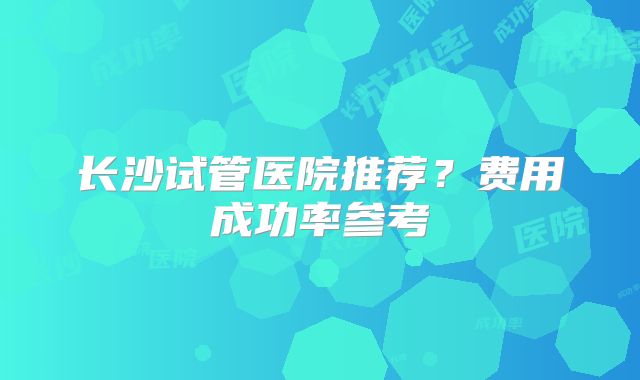 长沙试管医院推荐？费用成功率参考
