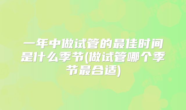 一年中做试管的最佳时间是什么季节(做试管哪个季节最合适)