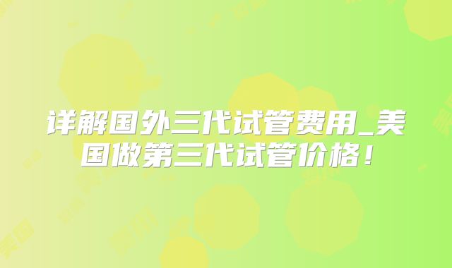 详解国外三代试管费用_美国做第三代试管价格!