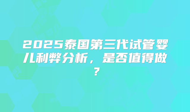 2025泰国第三代试管婴儿利弊分析，是否值得做？
