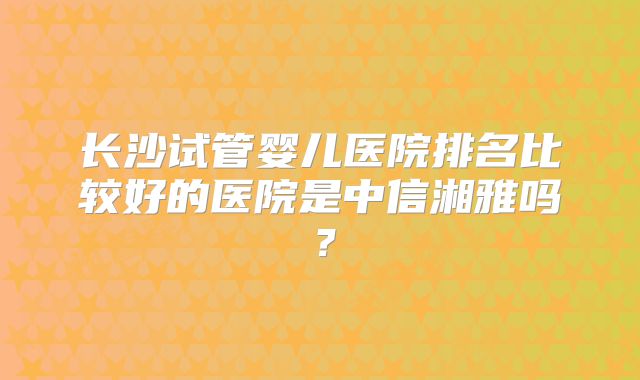 长沙试管婴儿医院排名比较好的医院是中信湘雅吗?