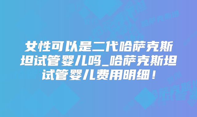 女性可以是二代哈萨克斯坦试管婴儿吗_哈萨克斯坦试管婴儿费用明细！