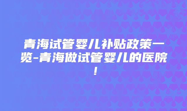 青海试管婴儿补贴政策一览-青海做试管婴儿的医院!