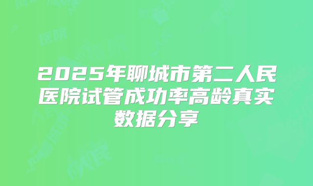 2025年聊城市第二人民医院试管成功率高龄真实数据分享