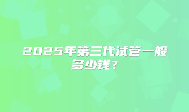 2025年第三代试管一般多少钱？
