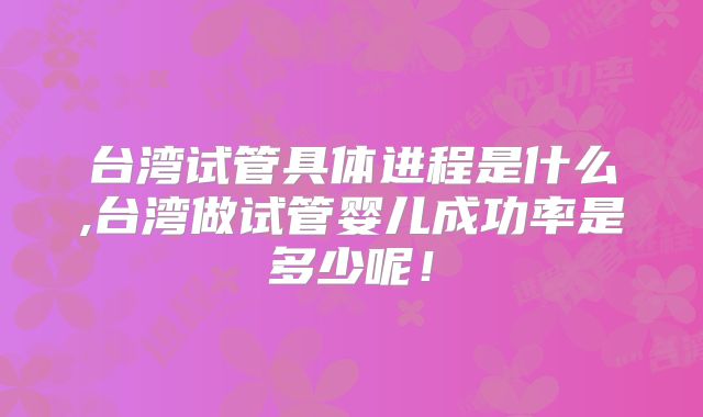 台湾试管具体进程是什么,台湾做试管婴儿成功率是多少呢！