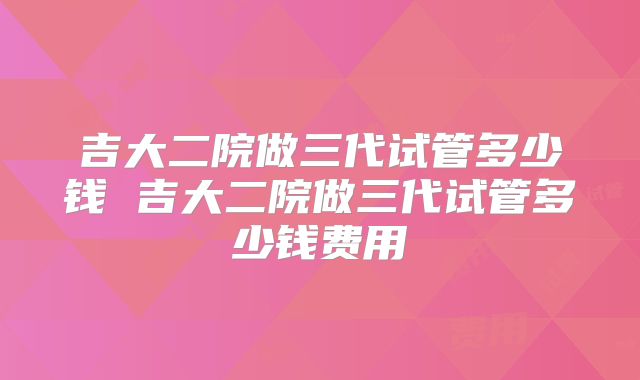 吉大二院做三代试管多少钱 吉大二院做三代试管多少钱费用