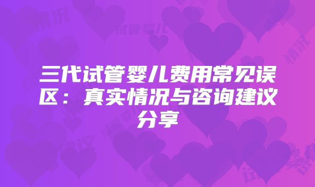 三代试管婴儿费用常见误区:真实情况与咨询建议分享