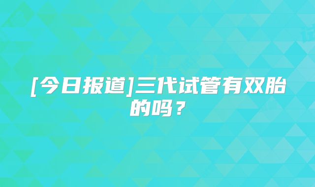 [今日报道]三代试管有双胎的吗？