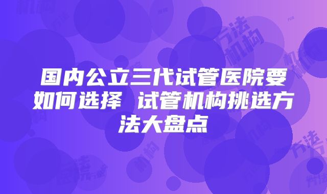 国内公立三代试管医院要如何选择 试管机构挑选方法大盘点