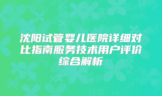沈阳试管婴儿医院详细对比指南服务技术用户评价综合解析