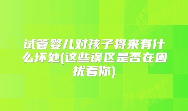 试管婴儿对孩子将来有什么坏处(这些误区是否在困扰着你)