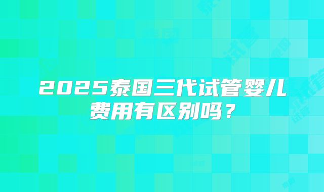 2025泰国三代试管婴儿费用有区别吗？
