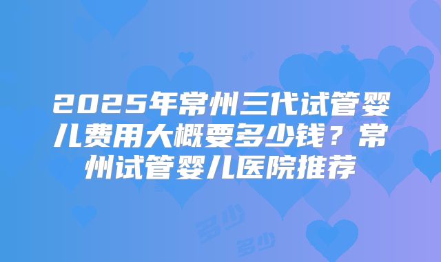 2025年常州三代试管婴儿费用大概要多少钱?常州试管婴儿医院推荐