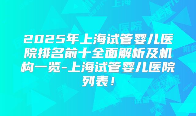 2025年上海试管婴儿医院排名前十全面解析及机构一览-上海试管婴儿医院列表！
