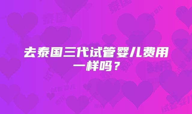 去泰国三代试管婴儿费用一样吗？