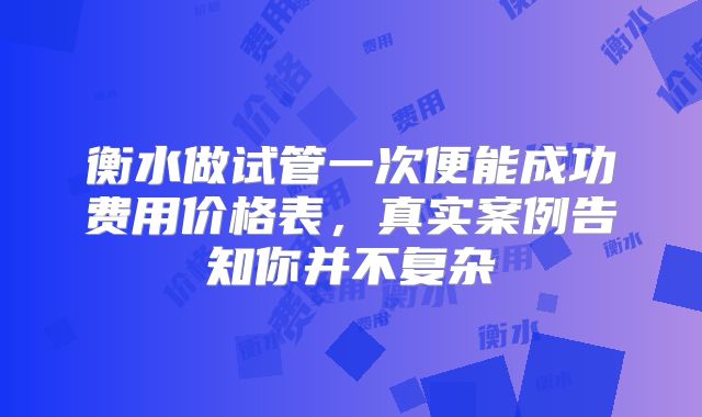 衡水做试管一次便能成功费用价格表，真实案例告知你并不复杂