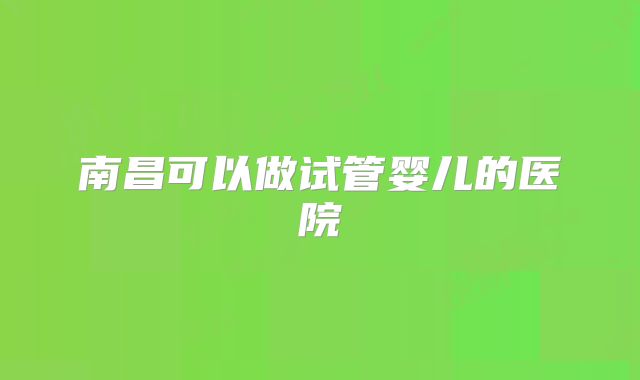南昌可以做试管婴儿的医院
