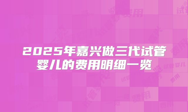 2025年嘉兴做三代试管婴儿的费用明细一览