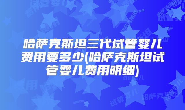 哈萨克斯坦三代试管婴儿费用要多少(哈萨克斯坦试管婴儿费用明细)