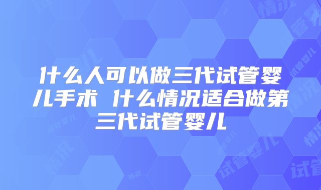 什么人可以做三代试管婴儿手术 什么情况适合做第三代试管婴儿
