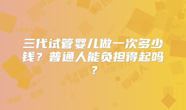 三代试管婴儿做一次多少钱？普通人能负担得起吗？