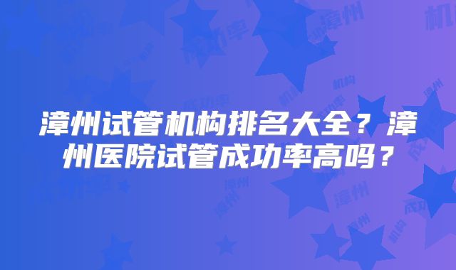 漳州试管机构排名大全?漳州医院试管成功率高吗?