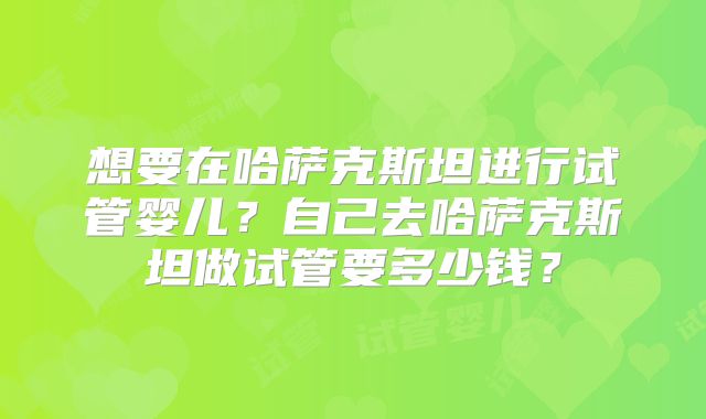 想要在哈萨克斯坦进行试管婴儿?自己去哈萨克斯坦做试管要多少钱?