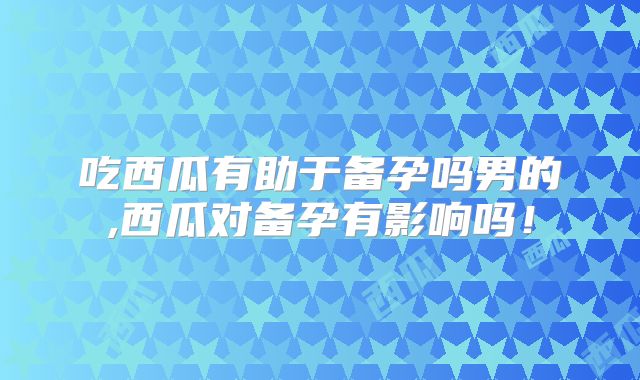 吃西瓜有助于备孕吗男的,西瓜对备孕有影响吗!
