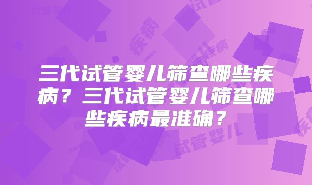 三代试管婴儿筛查哪些疾病？三代试管婴儿筛查哪些疾病最准确？
