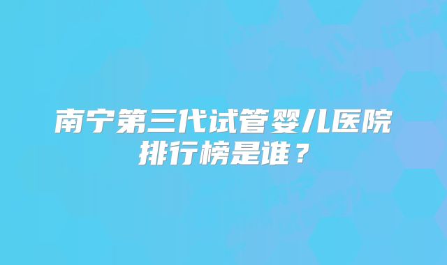 南宁第三代试管婴儿医院排行榜是谁?