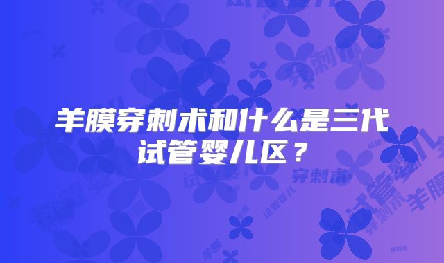 羊膜穿刺术和什么是三代试管婴儿区？