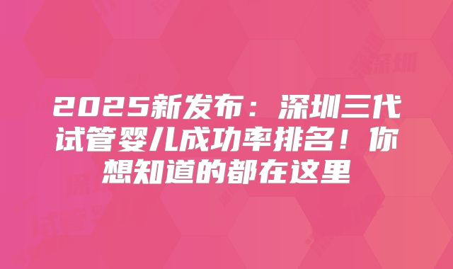 2025新发布：深圳三代试管婴儿成功率排名！你想知道的都在这里
