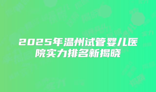 2025年温州试管婴儿医院实力排名新揭晓