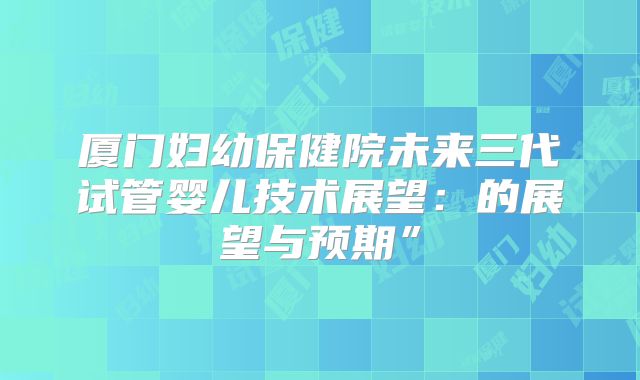 厦门妇幼保健院未来三代试管婴儿技术展望:的展望与预期”