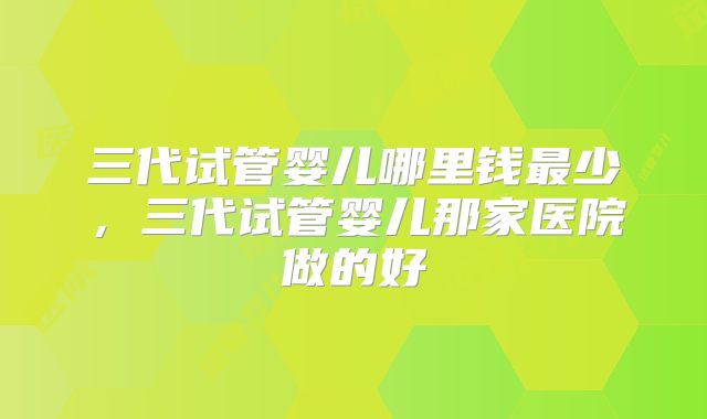 三代试管婴儿哪里钱最少，三代试管婴儿那家医院做的好