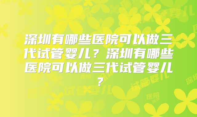 深圳有哪些医院可以做三代试管婴儿？深圳有哪些医院可以做三代试管婴儿？
