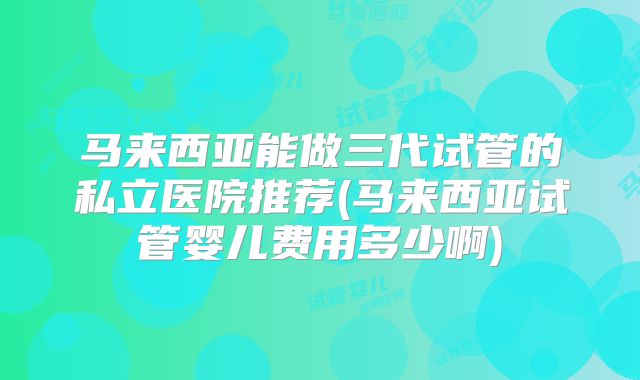 马来西亚能做三代试管的私立医院推荐(马来西亚试管婴儿费用多少啊)