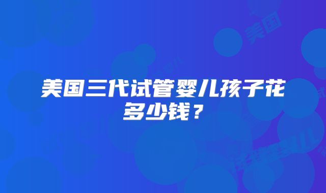 美国三代试管婴儿孩子花多少钱?