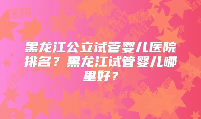 黑龙江公立试管婴儿医院排名?黑龙江试管婴儿哪里好?