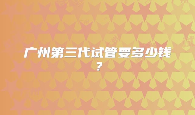 广州第三代试管要多少钱？