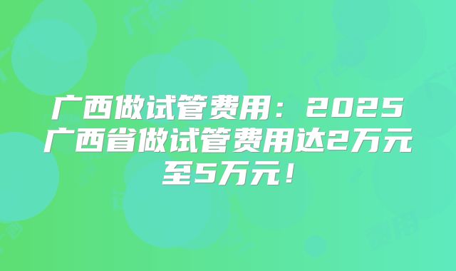 广西做试管费用：2025广西省做试管费用达2万元至5万元！