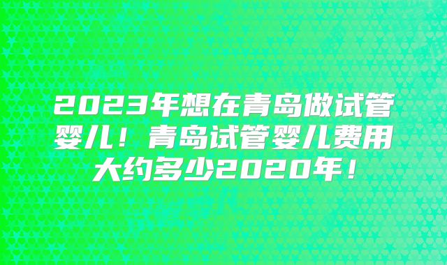 2023年想在青岛做试管婴儿！青岛试管婴儿费用大约多少2020年！