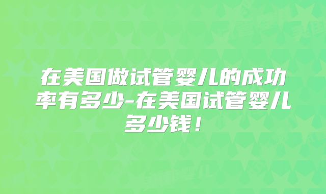 在美国做试管婴儿的成功率有多少-在美国试管婴儿多少钱！