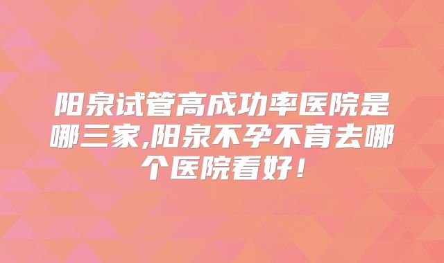 阳泉试管高成功率医院是哪三家,阳泉不孕不育去哪个医院看好！