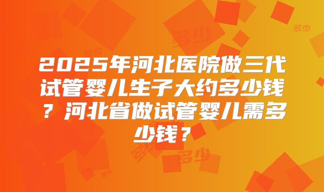 2025年河北医院做三代试管婴儿生子大约多少钱？河北省做试管婴儿需多少钱？