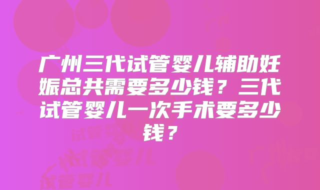 广州三代试管婴儿辅助妊娠总共需要多少钱?三代试管婴儿一次手术要多少钱?