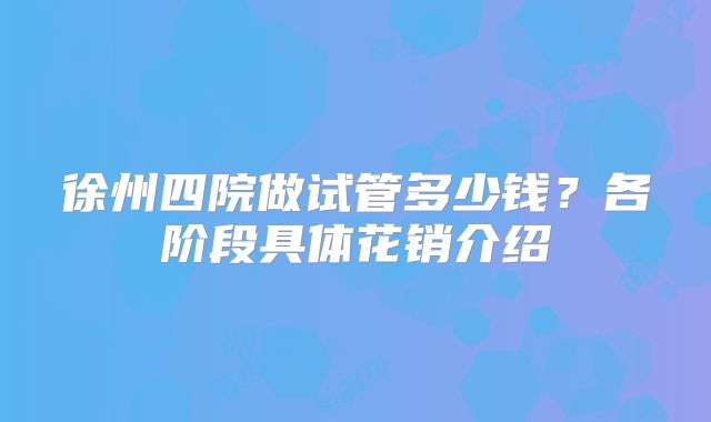 徐州四院做试管多少钱?各阶段具体花销介绍